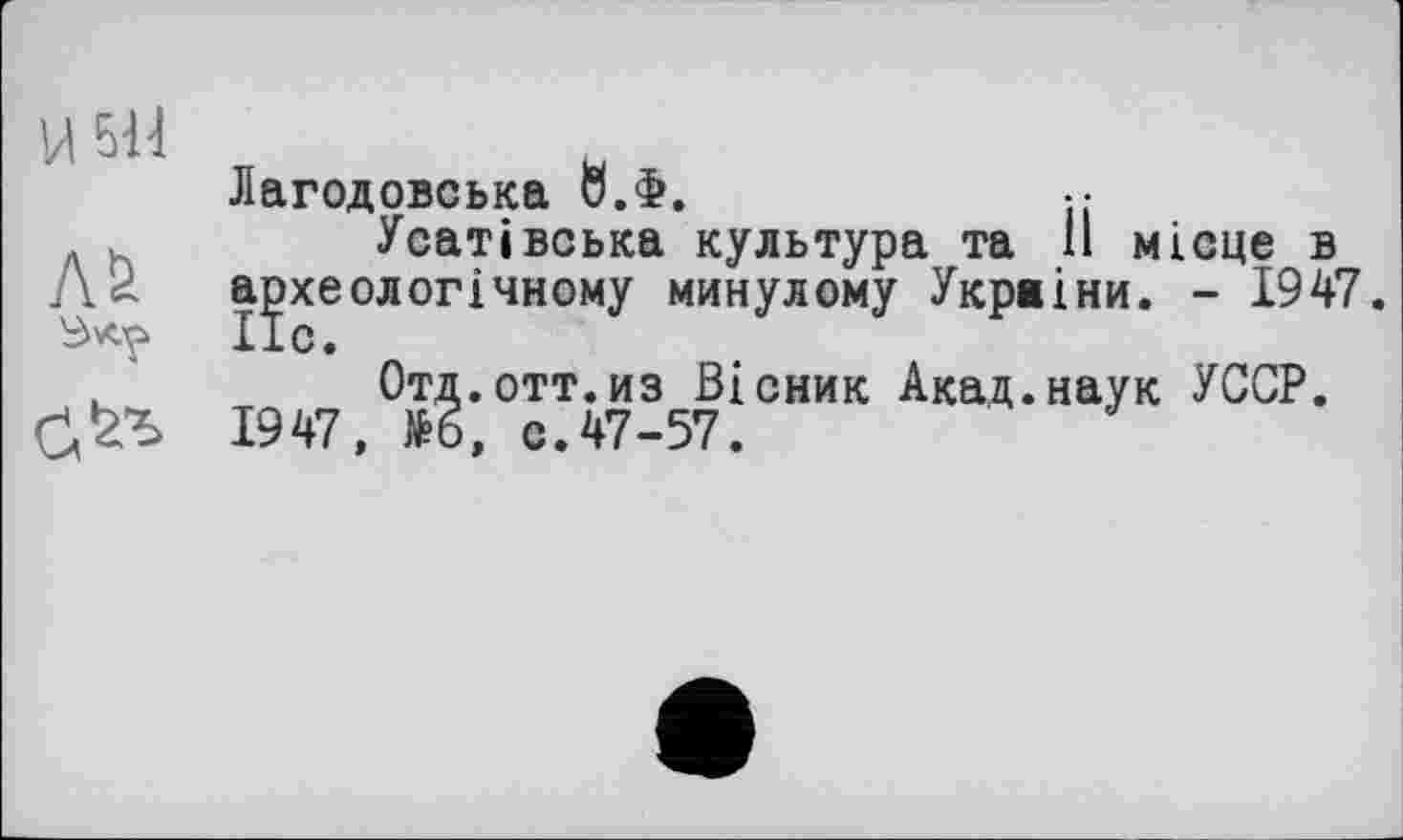 ﻿ИБИ
Лб
Лагодовська 0.Ф.
Усатівська культура та 11 місце в археологічному минулому Укрвіни. - 1947.
Отд.отт.из Вісник Акад.наук УССР. 1947, №6, с.47-57.